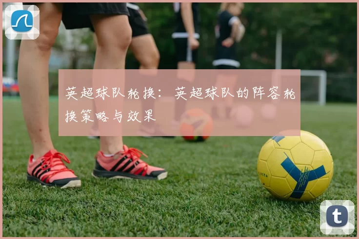 英超球队轮换：英超球队的阵容轮换策略与效果