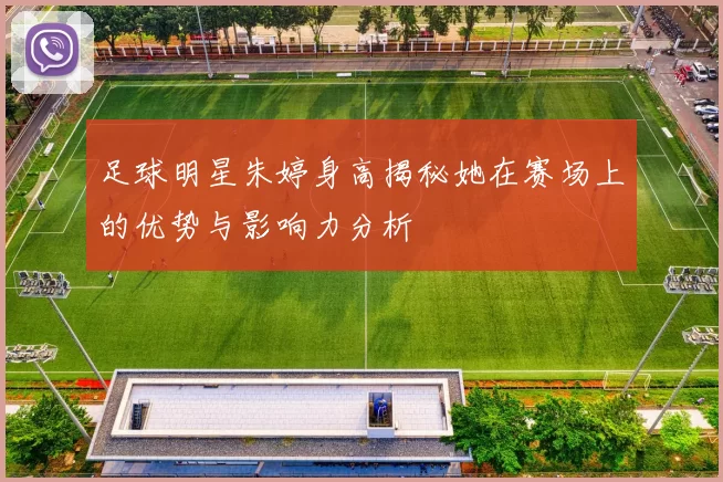 足球明星朱婷身高揭秘她在赛场上的优势与影响力分析