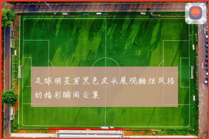 足球明星穿黑色皮衣展现酷炫风格的精彩瞬间合集