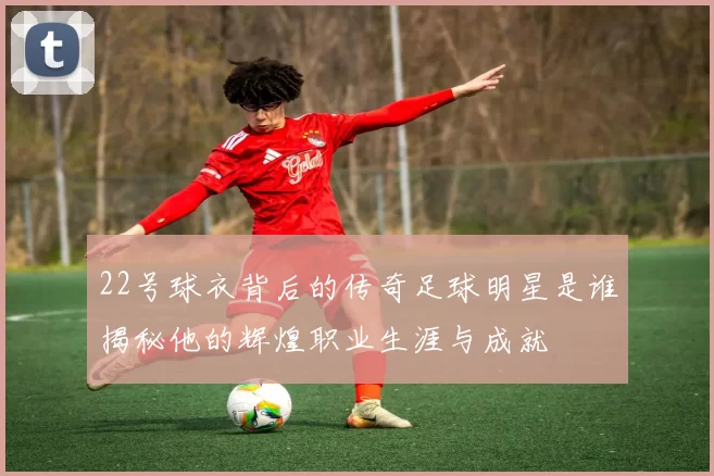 22号球衣背后的传奇足球明星是谁揭秘他的辉煌职业生涯与成就