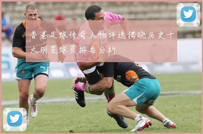 香港足球传奇人物评选揭晓历史十大明星球员排名分析