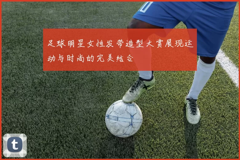 足球明星女性发带造型大赏展现运动与时尚的完美结合