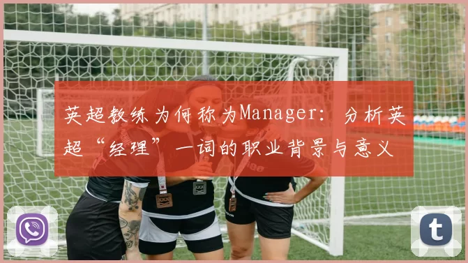 英超教练为何称为Manager：分析英超“经理”一词的职业背景与意义
