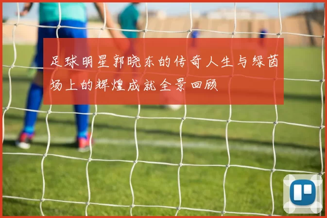 足球明星郭晓东的传奇人生与绿茵场上的辉煌成就全景回顾
