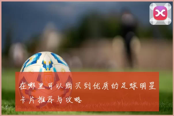 在哪里可以购买到优质的足球明星卡片推荐与攻略