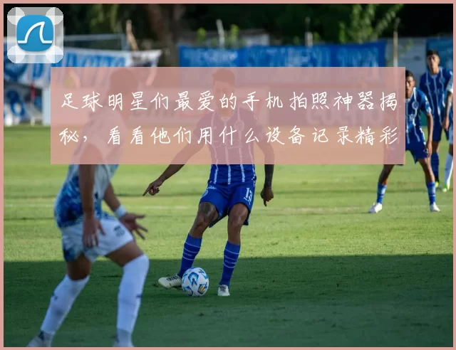 足球明星们最爱的手机拍照神器揭秘，看看他们用什么设备记录精彩瞬间