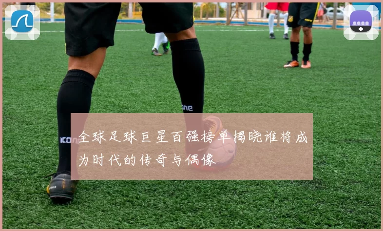 全球足球巨星百强榜单揭晓谁将成为时代的传奇与偶像