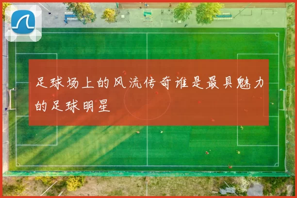 足球场上的风流传奇谁是最具魅力的足球明星