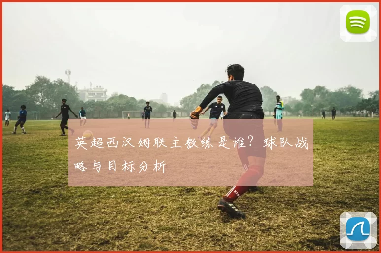英超西汉姆联主教练是谁？球队战略与目标分析