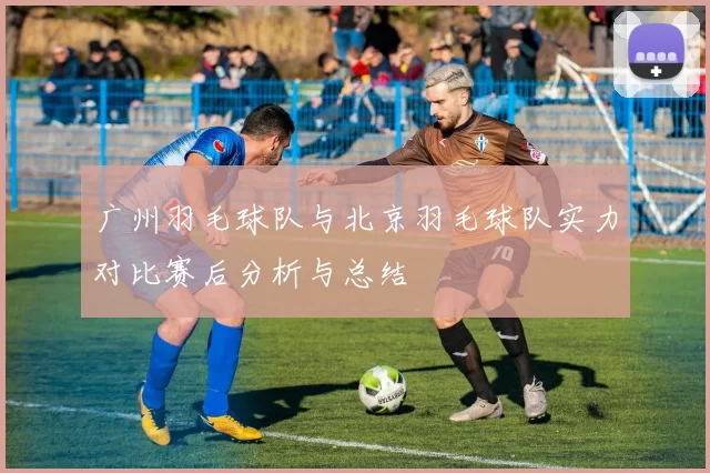 广州羽毛球队与北京羽毛球队实力对比赛后分析与总结