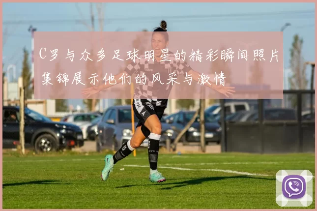C罗与众多足球明星的精彩瞬间照片集锦展示他们的风采与激情