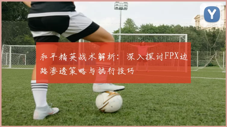 和平精英战术解析：深入探讨FPX边路渗透策略与执行技巧