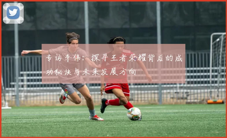 专访李伟：探寻王者荣耀背后的成功秘诀与未来发展方向