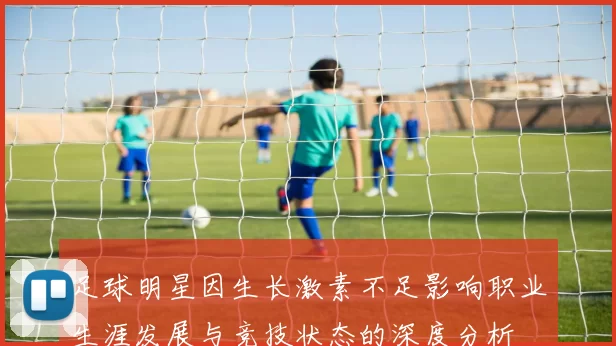 足球明星因生长激素不足影响职业生涯发展与竞技状态的深度分析