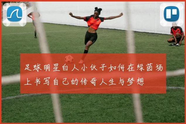 足球明星白人小伙子如何在绿茵场上书写自己的传奇人生与梦想