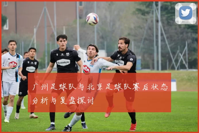 广州足球队与北京足球队赛后状态分析与复盘探讨