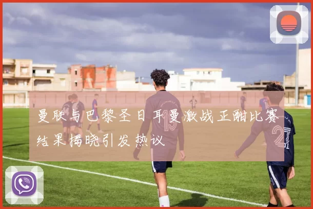 曼联与巴黎圣日耳曼激战正酣比赛结果揭晓引发热议