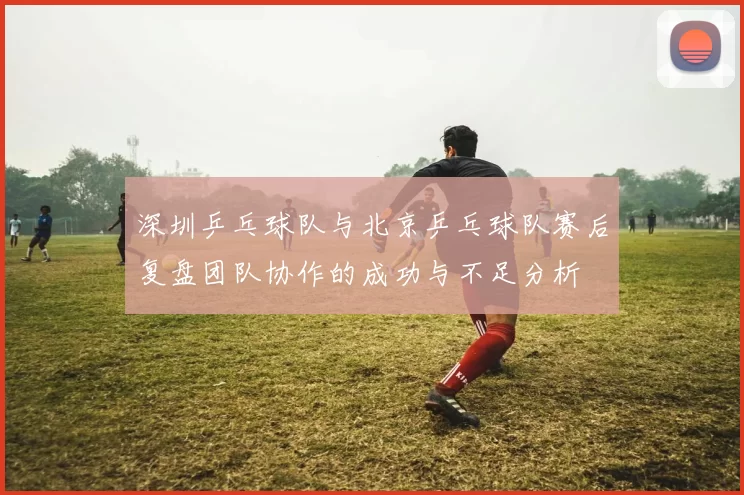 深圳乒乓球队与北京乒乓球队赛后复盘团队协作的成功与不足分析