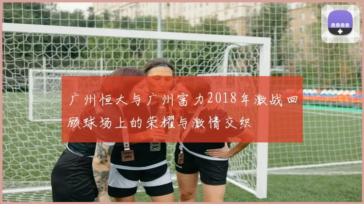 广州恒大与广州富力2018年激战回顾球场上的荣耀与激情交织