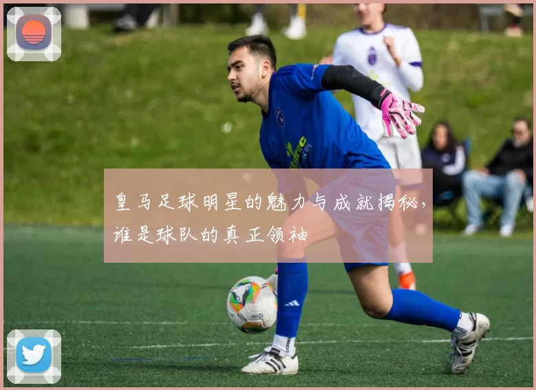 皇马足球明星的魅力与成就揭秘，谁是球队的真正领袖