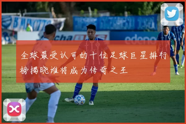 全球最受认可的十位足球巨星排行榜揭晓谁将成为传奇之王