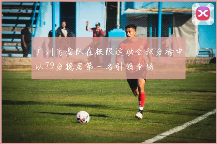 广州飞盘队在极限运动会积分榜中以79分稳居第一名引领全场