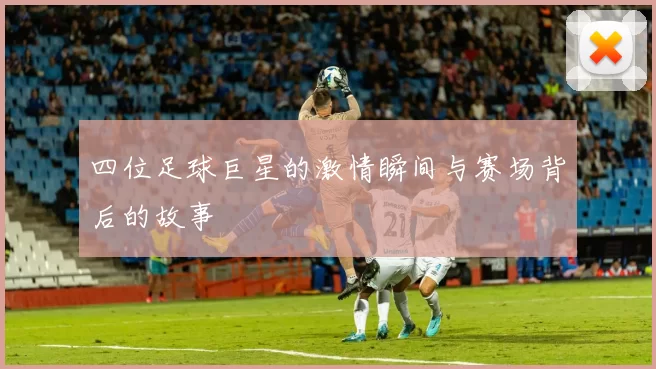 四位足球巨星的激情瞬间与赛场背后的故事