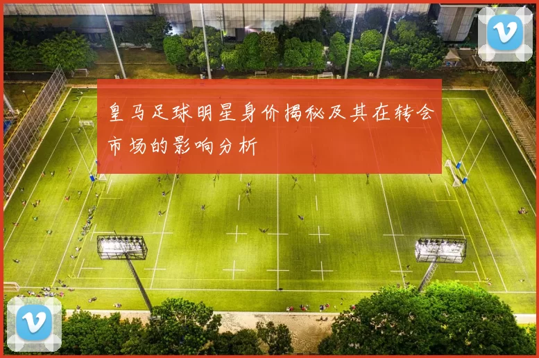 皇马足球明星身价揭秘及其在转会市场的影响分析