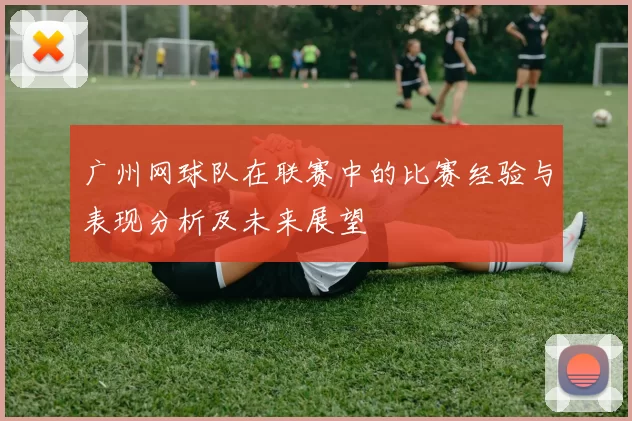广州网球队在联赛中的比赛经验与表现分析及未来展望