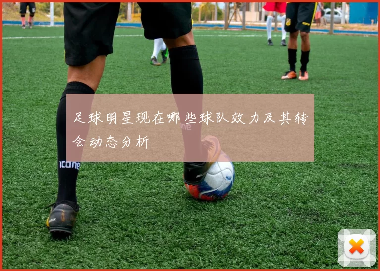 足球明星现在哪些球队效力及其转会动态分析