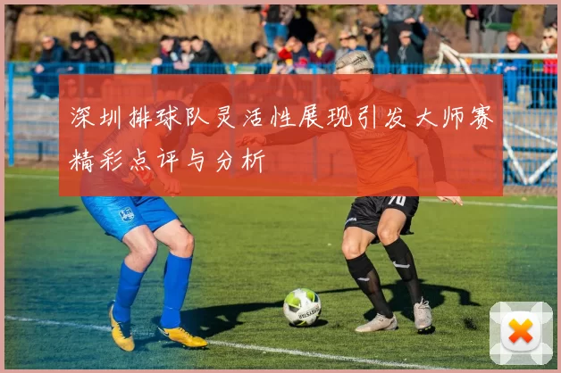 深圳排球队灵活性展现引发大师赛精彩点评与分析
