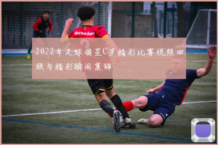 2022年足球明星C罗精彩比赛视频回顾与精彩瞬间集锦