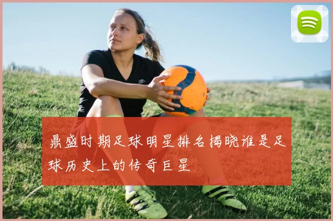 鼎盛时期足球明星排名揭晓谁是足球历史上的传奇巨星