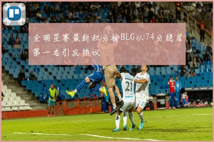 全明星赛最新积分榜BLG以74分稳居第一名引发热议