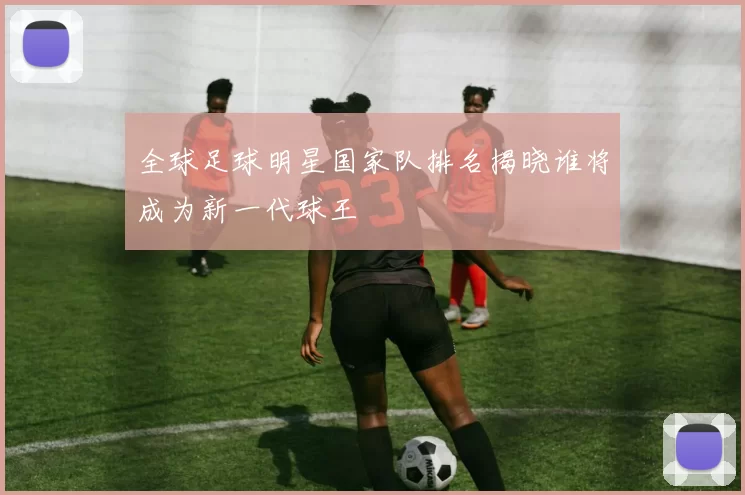 全球足球明星国家队排名揭晓谁将成为新一代球王