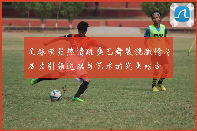 足球明星热情跳桑巴舞展现激情与活力引领运动与艺术的完美结合