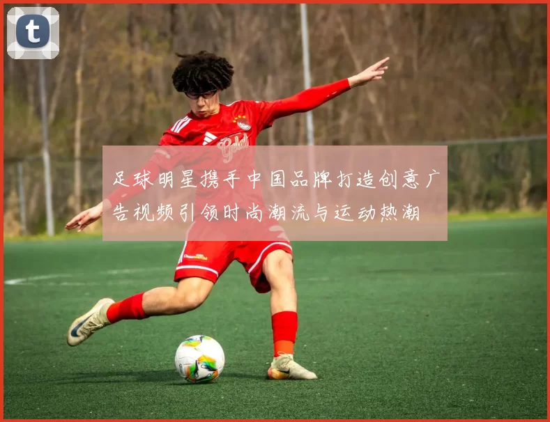 足球明星携手中国品牌打造创意广告视频引领时尚潮流与运动热潮