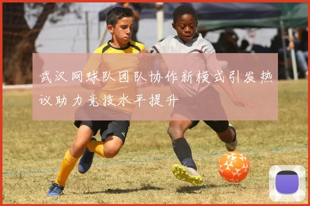 武汉网球队团队协作新模式引发热议助力竞技水平提升