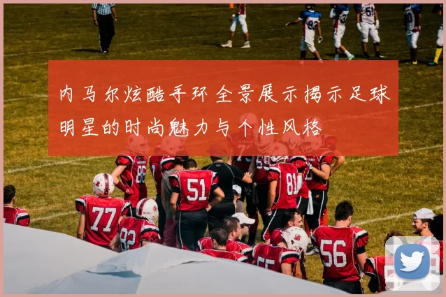 内马尔炫酷手环全景展示揭示足球明星的时尚魅力与个性风格