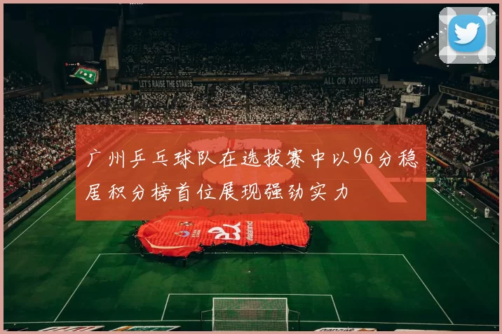 广州乒乓球队在选拔赛中以96分稳居积分榜首位展现强劲实力