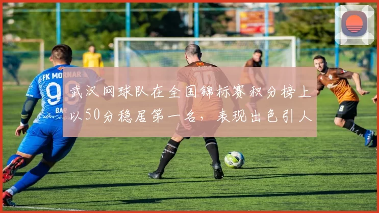 武汉网球队在全国锦标赛积分榜上以50分稳居第一名，表现出色引人瞩目
