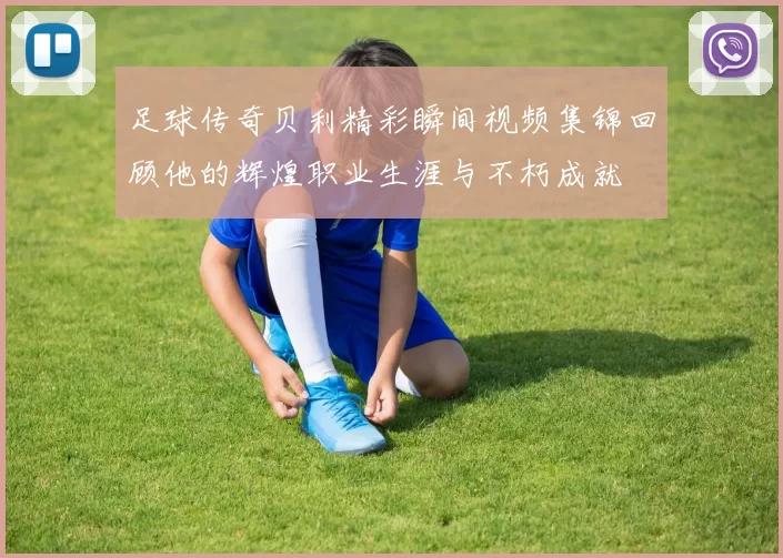 足球传奇贝利精彩瞬间视频集锦回顾他的辉煌职业生涯与不朽成就