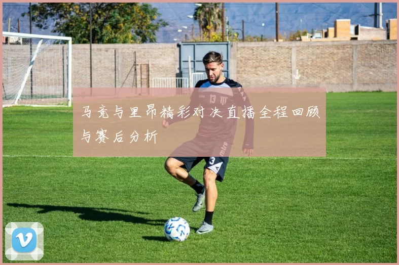 马竞与里昂精彩对决直播全程回顾与赛后分析