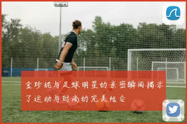 金珍妮与足球明星的亲密瞬间揭示了运动与时尚的完美结合