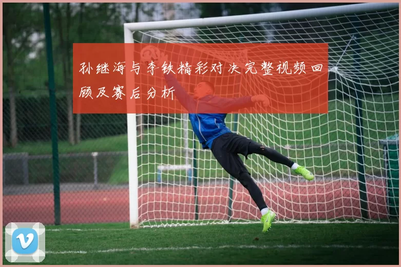 孙继海与李铁精彩对决完整视频回顾及赛后分析