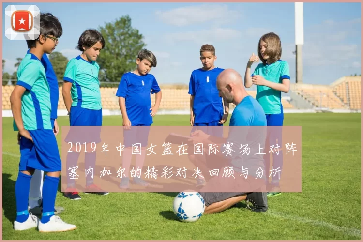 2019年中国女篮在国际赛场上对阵塞内加尔的精彩对决回顾与分析