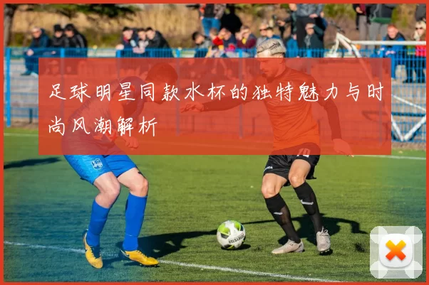 足球明星同款水杯的独特魅力与时尚风潮解析