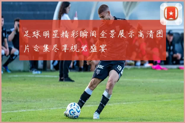 足球明星精彩瞬间全景展示高清图片合集尽享视觉盛宴