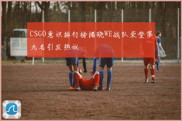 CSGO意识排行榜揭晓WE战队荣登第九名引发热议