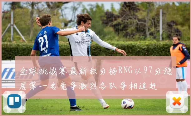 全球挑战赛最新积分榜RNG以97分稳居第一名竞争激烈各队争相追赶